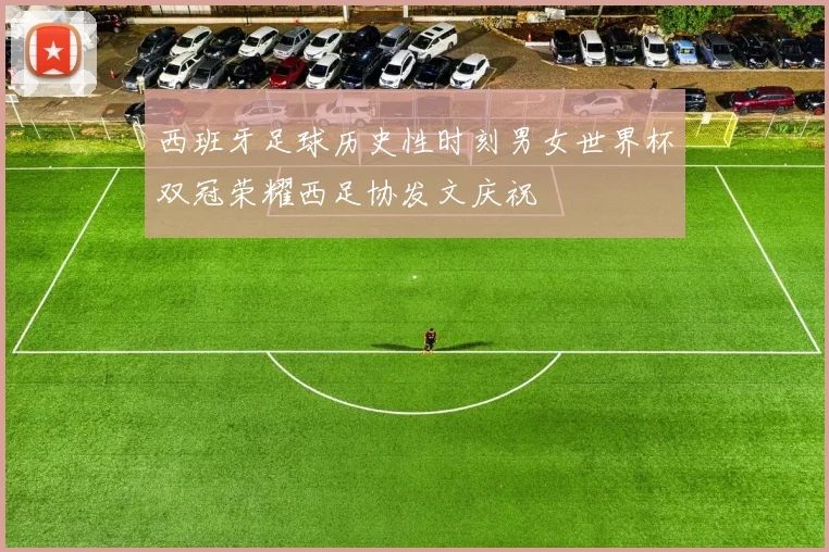 西班牙足球历史性时刻男女世界杯双冠荣耀西足协发文庆祝