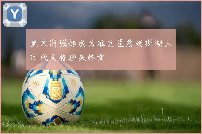 里夫斯崛起成为准巨星詹姆斯湖人时代或将迎来终章
