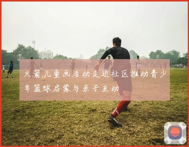 火箭儿童画活动走进社区推动青少年篮球启蒙与亲子互动