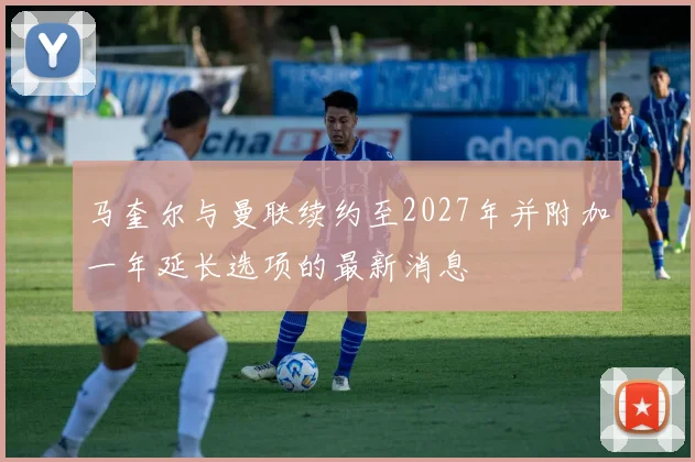 马奎尔与曼联续约至2027年并附加一年延长选项的最新消息