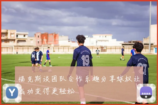 福克斯谈团队合作乐趣分享球权让成功变得更轻松