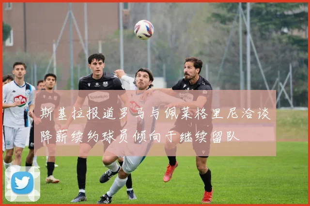 斯基拉报道罗马与佩莱格里尼洽谈降薪续约球员倾向于继续留队