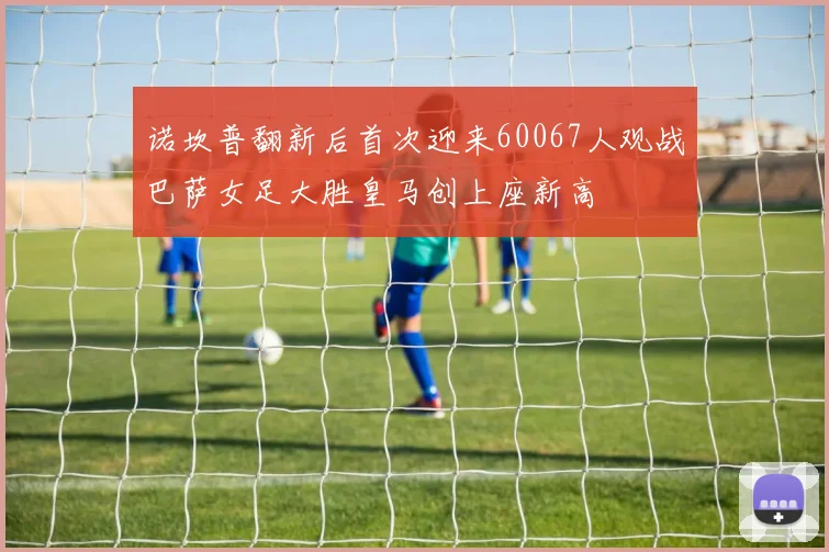 诺坎普翻新后首次迎来60067人观战巴萨女足大胜皇马创上座新高