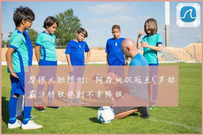 摩根大胆预测：阿森纳双冠王C罗称霸沙特联热刺不幸降级