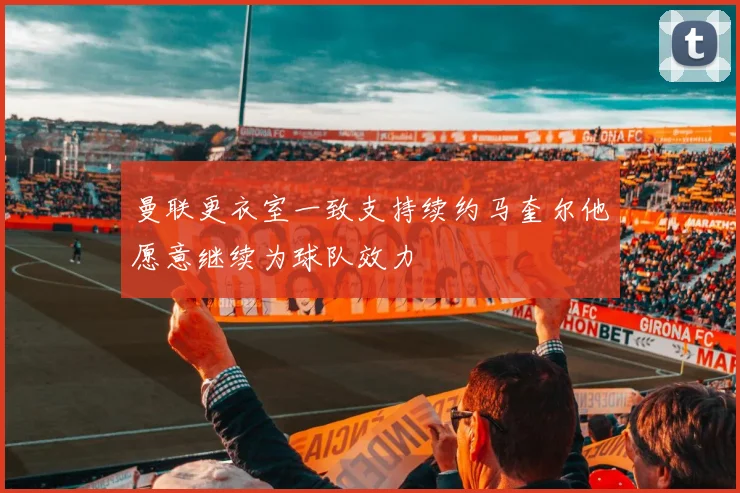曼联更衣室一致支持续约马奎尔他愿意继续为球队效力
