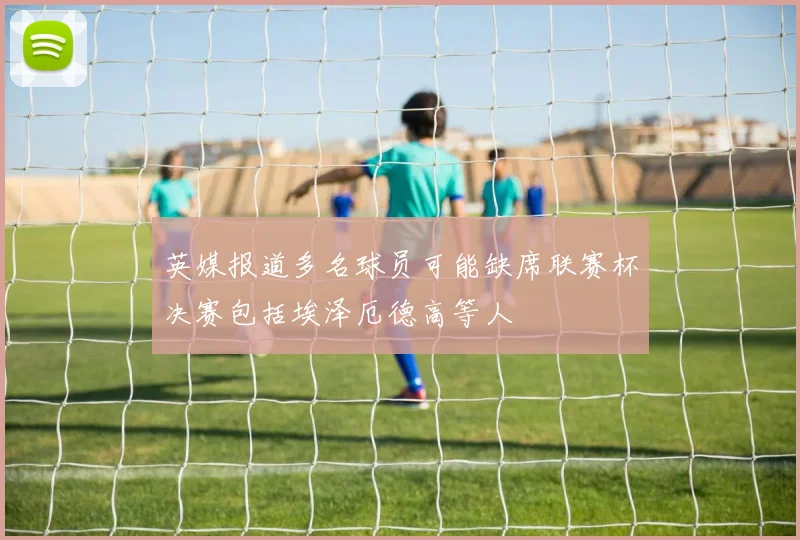 英媒报道多名球员可能缺席联赛杯决赛包括埃泽厄德高等人