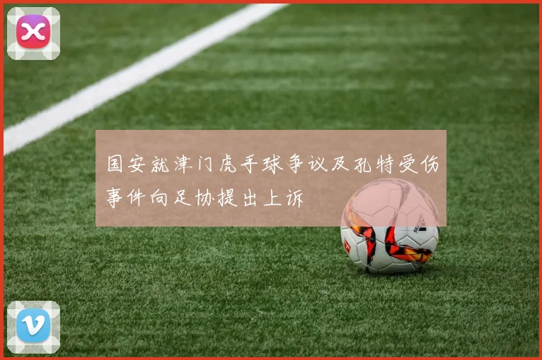 国安就津门虎手球争议及孔特受伤事件向足协提出上诉