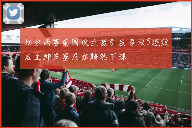 切尔西赛前围攻主裁引发争议5连败后主帅罗塞尼尔黯然下课