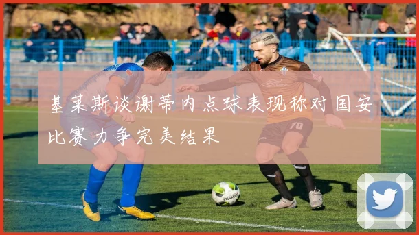 基莱斯谈谢蒂内点球表现称对国安比赛力争完美结果