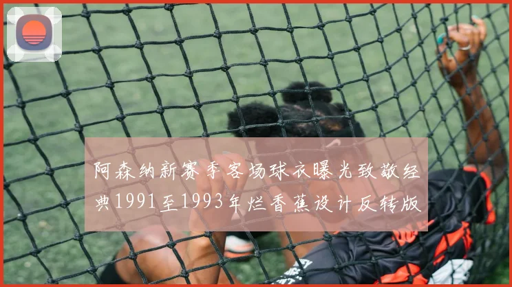 阿森纳新赛季客场球衣曝光致敬经典1991至1993年烂香蕉设计反转版