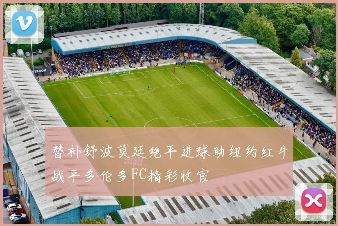 替补舒波莫廷绝平进球助纽约红牛战平多伦多FC精彩收官
