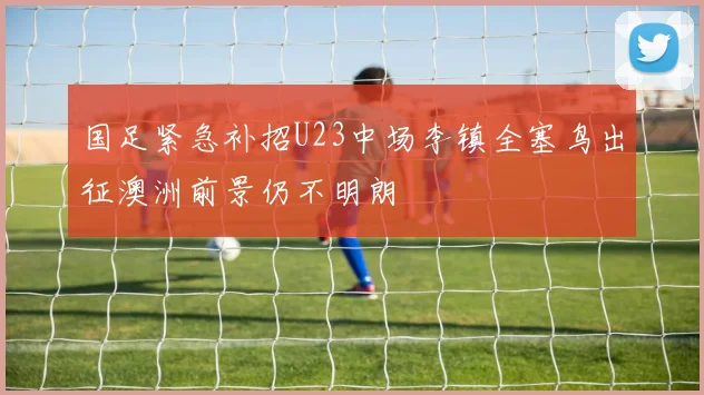 国足紧急补招U23中场李镇全塞鸟出征澳洲前景仍不明朗