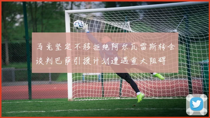 马竞坚定不移拒绝阿尔瓦雷斯转会谈判巴萨引援计划遭遇重大阻碍