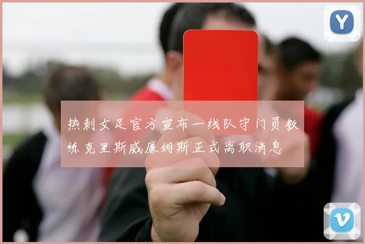 热刺女足官方宣布一线队守门员教练克里斯威廉姆斯正式离职消息