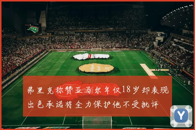 弗里克称赞亚马尔年仅18岁却表现出色承诺将全力保护他不受批评