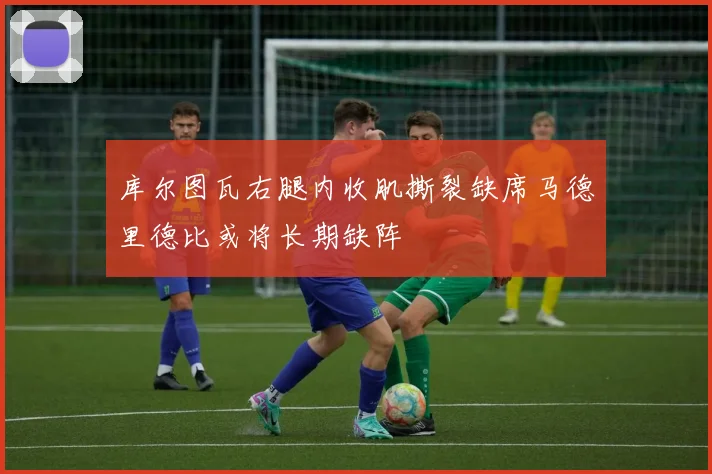 库尔图瓦右腿内收肌撕裂缺席马德里德比或将长期缺阵