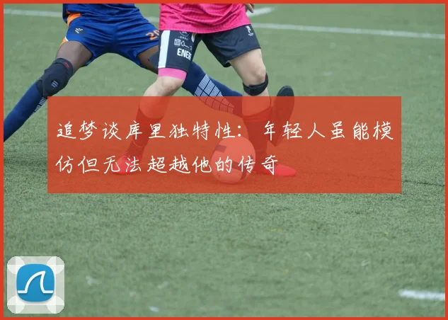 追梦谈库里独特性：年轻人虽能模仿但无法超越他的传奇