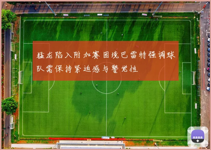 猛龙陷入附加赛困境巴雷特强调球队需保持紧迫感与警觉性