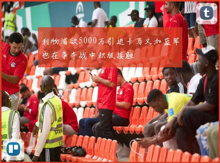 利物浦欲5000万引进卡马文加蓝军也在争夺战中积极接触