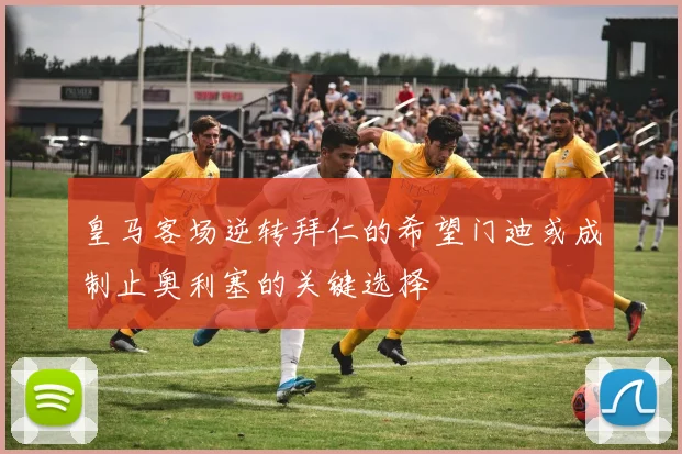 皇马客场逆转拜仁的希望门迪或成制止奥利塞的关键选择
