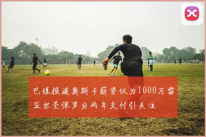 巴媒报道奥斯卡薪资仅为1000万雷亚尔圣保罗分两年支付引关注